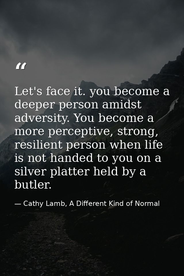 Let's face it. you become a deeper person amidst adversity. You become a more perceptive, strong, resilient person when  — Cathy Lamb, A Different Kind of Normal