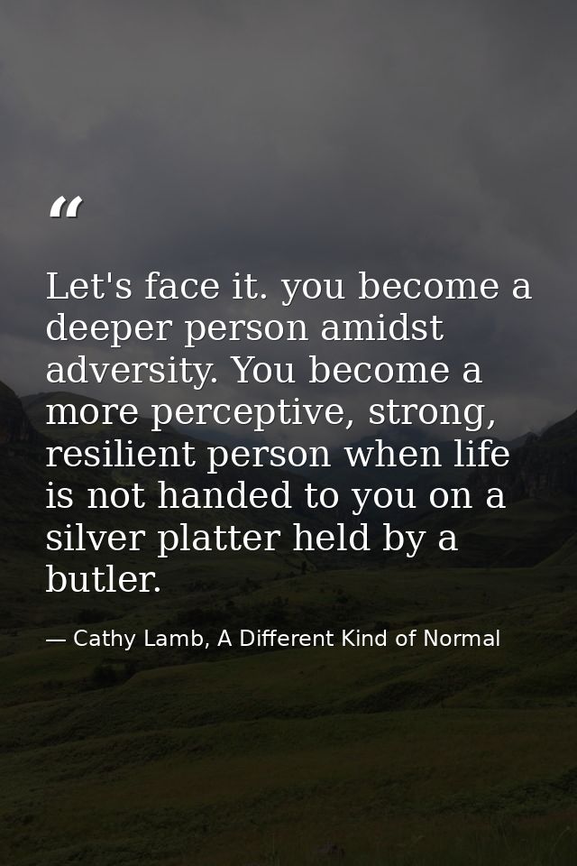 Let's face it. you become a deeper person amidst adversity. You become a more perceptive, strong, resilient person when  — Cathy Lamb, A Different Kind of Normal