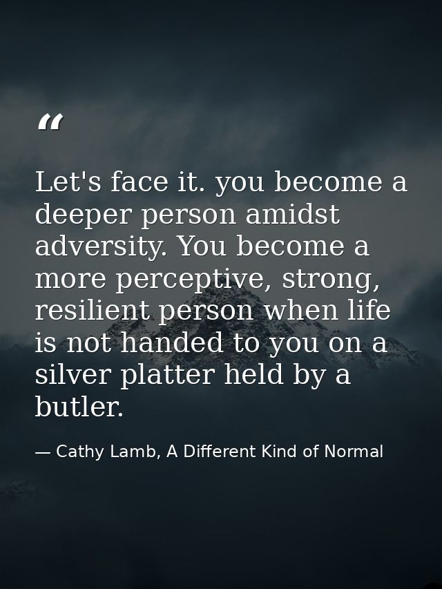 Let's face it. you become a deeper person amidst adversity. You become a more perceptive, strong, resilient person when  — Cathy Lamb, A Different Kind of Normal