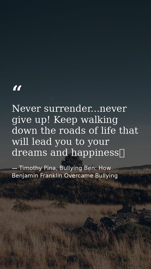 Never surrender...never give up! Keep walking down the roads of life that will lead you to your dreams and happiness❤ — Timothy Pina, Bullying Ben: How Benjamin Franklin Overcame Bullying
