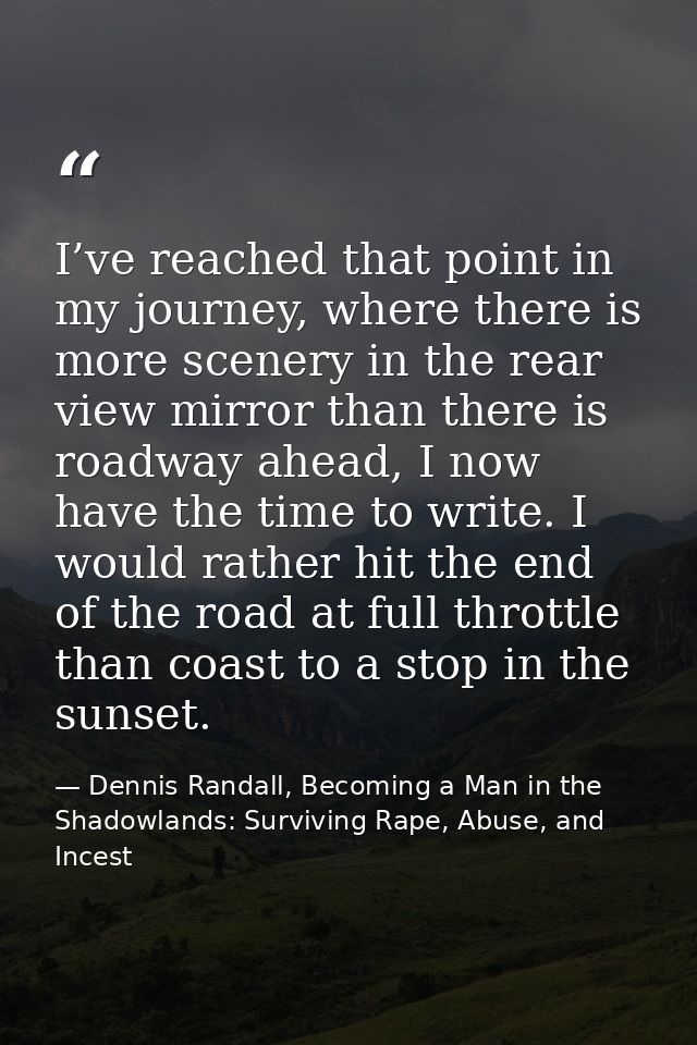 I’ve reached that point in my journey, where there is more scenery in the rear view mirror than there is roadway ahead,  — Dennis Randall, Becoming a Man in the Shadowlands: Surviving Rape, Abuse, and Incest