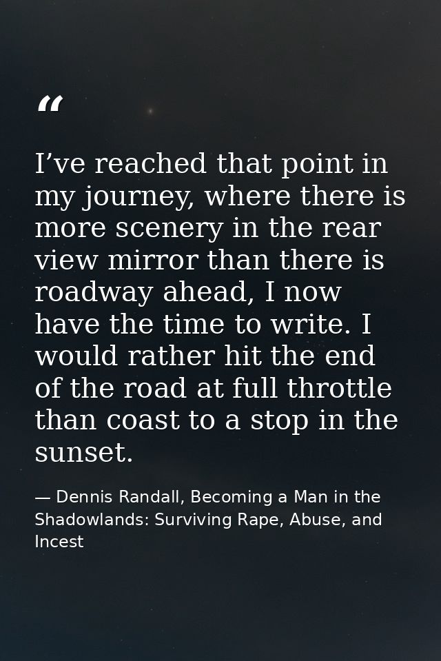 I’ve reached that point in my journey, where there is more scenery in the rear view mirror than there is roadway ahead,  — Dennis Randall, Becoming a Man in the Shadowlands: Surviving Rape, Abuse, and Incest