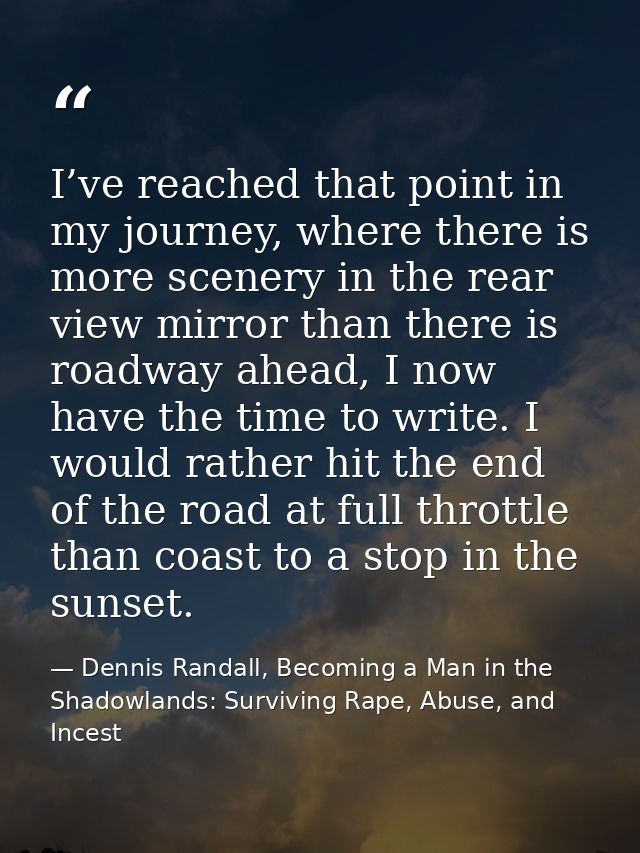 I’ve reached that point in my journey, where there is more scenery in the rear view mirror than there is roadway ahead,  — Dennis Randall, Becoming a Man in the Shadowlands: Surviving Rape, Abuse, and Incest