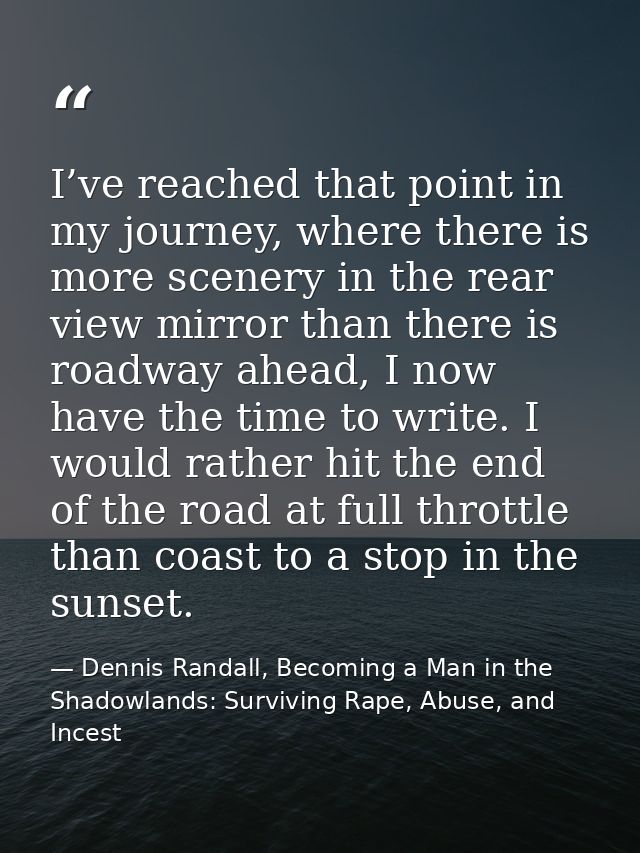 I’ve reached that point in my journey, where there is more scenery in the rear view mirror than there is roadway ahead,  — Dennis Randall, Becoming a Man in the Shadowlands: Surviving Rape, Abuse, and Incest
