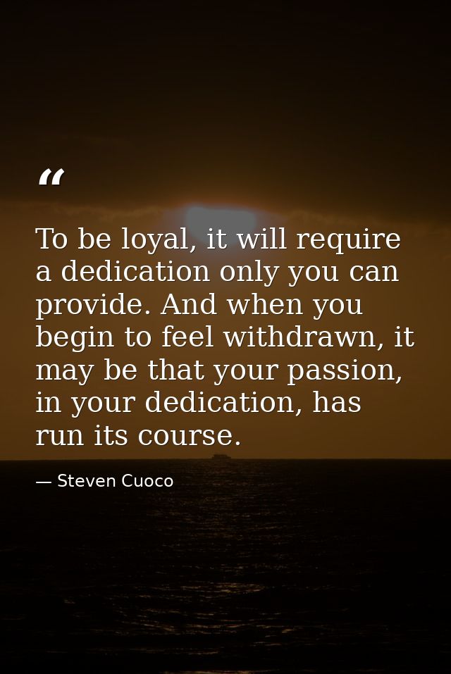 To be loyal, it will require a dedication only you can provide. And when you begin to feel withdrawn, it may be that you — Steven Cuoco