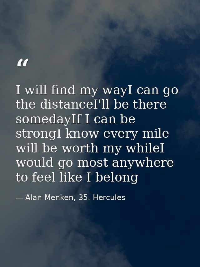I will find my wayI can go the distanceI'll be there somedayIf I can be strongI know every mile will be worth my whileI  — Alan Menken, 35. Hercules