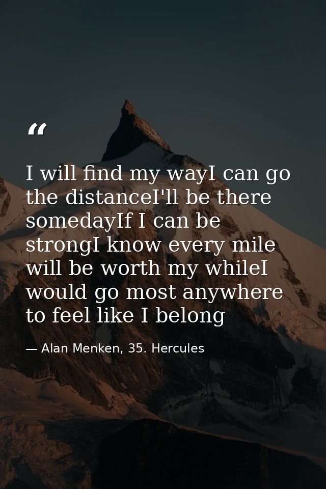 I will find my wayI can go the distanceI'll be there somedayIf I can be strongI know every mile will be worth my whileI  — Alan Menken, 35. Hercules