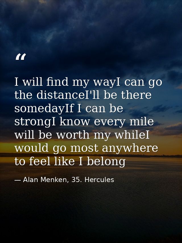 I will find my wayI can go the distanceI'll be there somedayIf I can be strongI know every mile will be worth my whileI  — Alan Menken, 35. Hercules