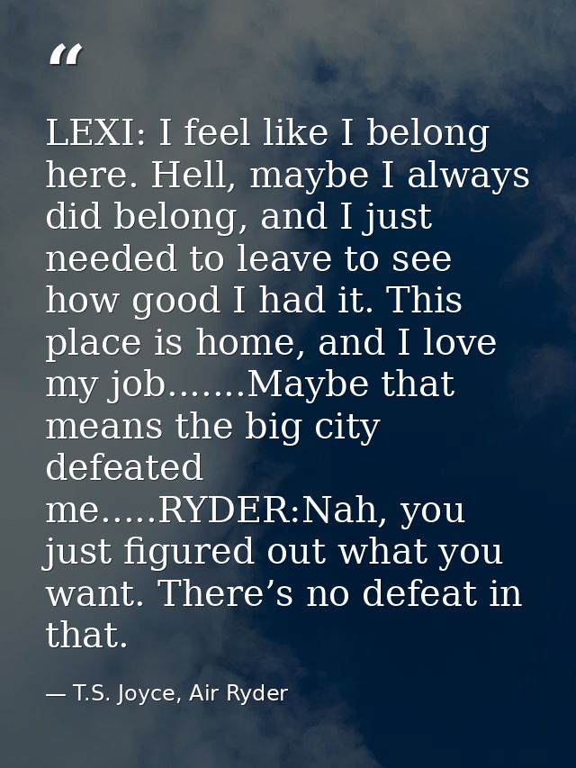 LEXI: I feel like I belong here. Hell, maybe I always did belong, and I just needed to leave to see how good I had it. T — T.S. Joyce, Air Ryder