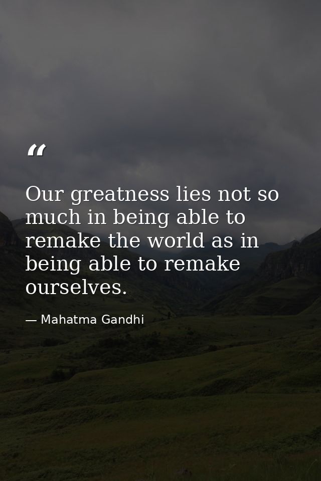 Our greatness lies not so much in being able to remake the world as in being able to remake ourselves. — Mahatma Gandhi