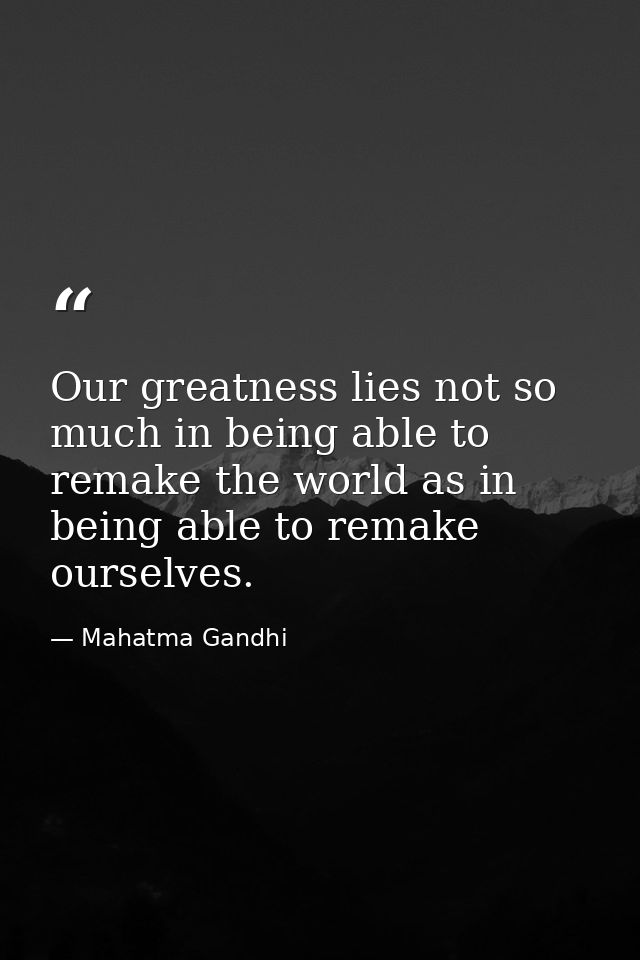 Our greatness lies not so much in being able to remake the world as in being able to remake ourselves. — Mahatma Gandhi