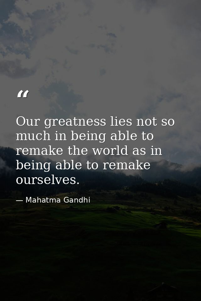 Our greatness lies not so much in being able to remake the world as in being able to remake ourselves. — Mahatma Gandhi