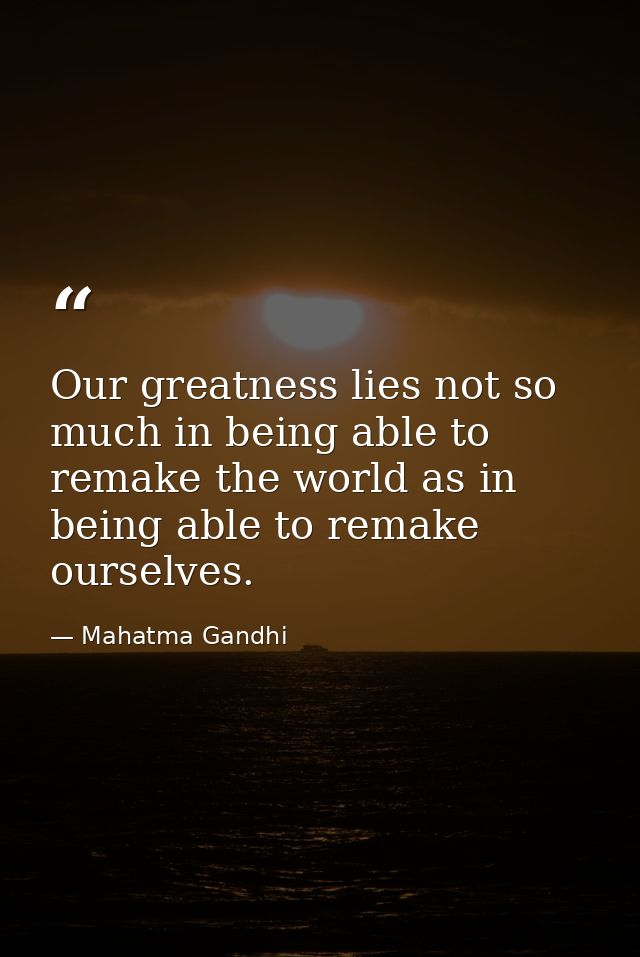 Our greatness lies not so much in being able to remake the world as in being able to remake ourselves. — Mahatma Gandhi