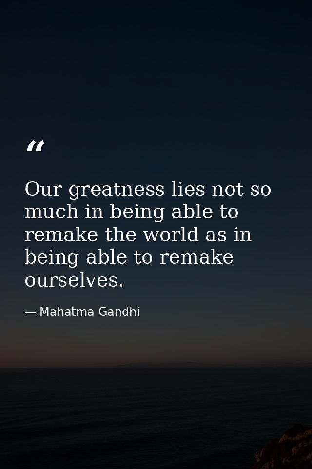 Our greatness lies not so much in being able to remake the world as in being able to remake ourselves. — Mahatma Gandhi