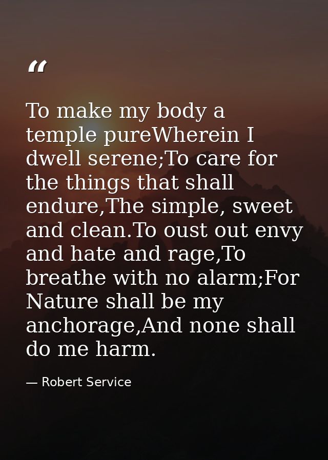 To make my body a temple pureWherein I dwell serene;To care for the things that shall endure,The simple, sweet and clean — Robert Service
