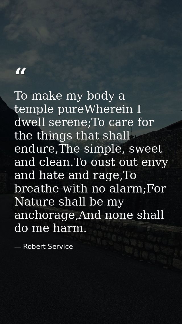 To make my body a temple pureWherein I dwell serene;To care for the things that shall endure,The simple, sweet and clean — Robert Service