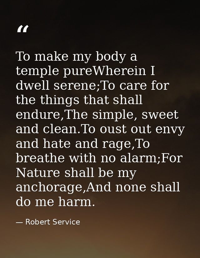 To make my body a temple pureWherein I dwell serene;To care for the things that shall endure,The simple, sweet and clean — Robert Service