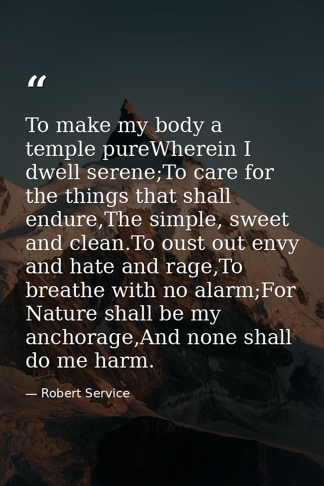 To make my body a temple pureWherein I dwell serene;To care for the things that shall endure,The simple, sweet and clean — Robert Service
