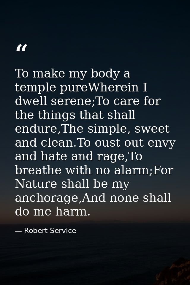 To make my body a temple pureWherein I dwell serene;To care for the things that shall endure,The simple, sweet and clean — Robert Service