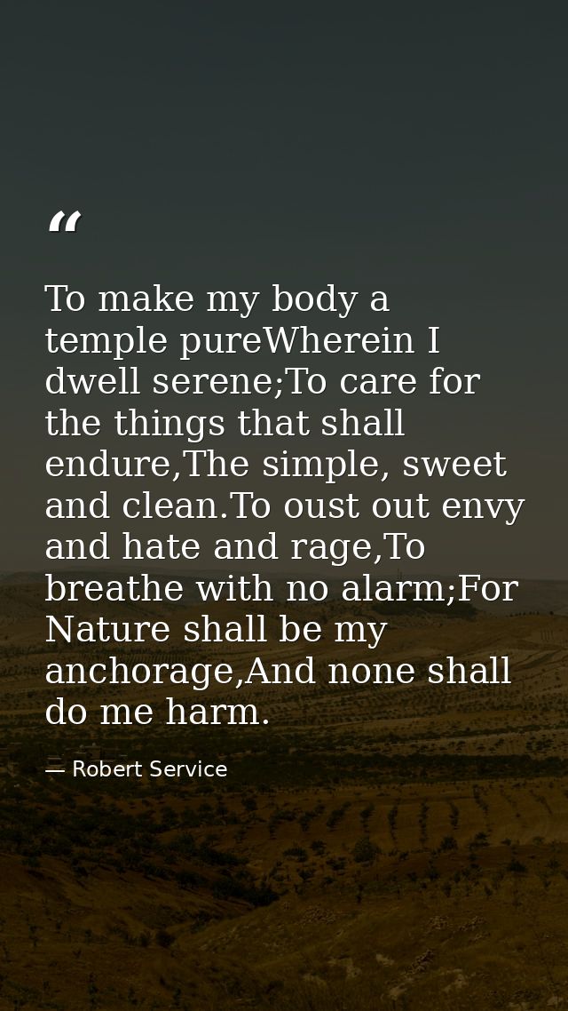 To make my body a temple pureWherein I dwell serene;To care for the things that shall endure,The simple, sweet and clean — Robert Service