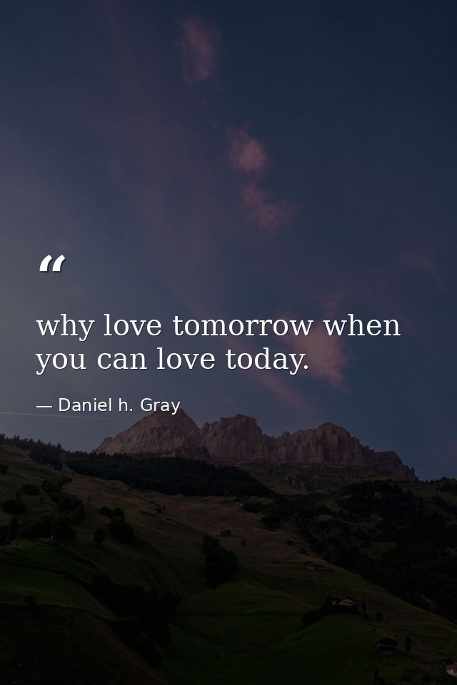 why love tomorrow when you can love today. — Daniel h. Gray