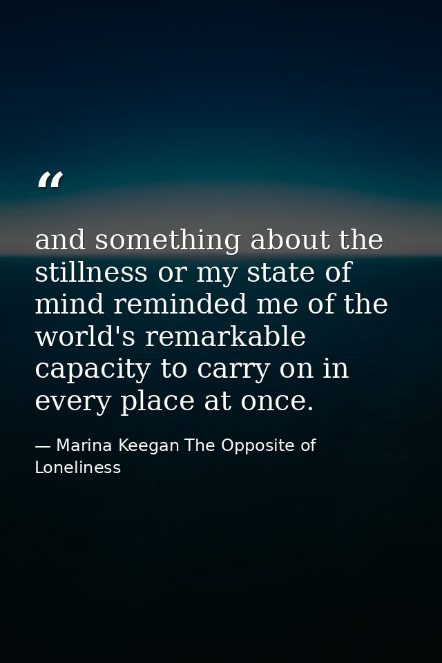 and something about the stillness or my state of mind reminded me of the world's remarkable capacity to carry on in ever — Marina Keegan The Opposite of Loneliness