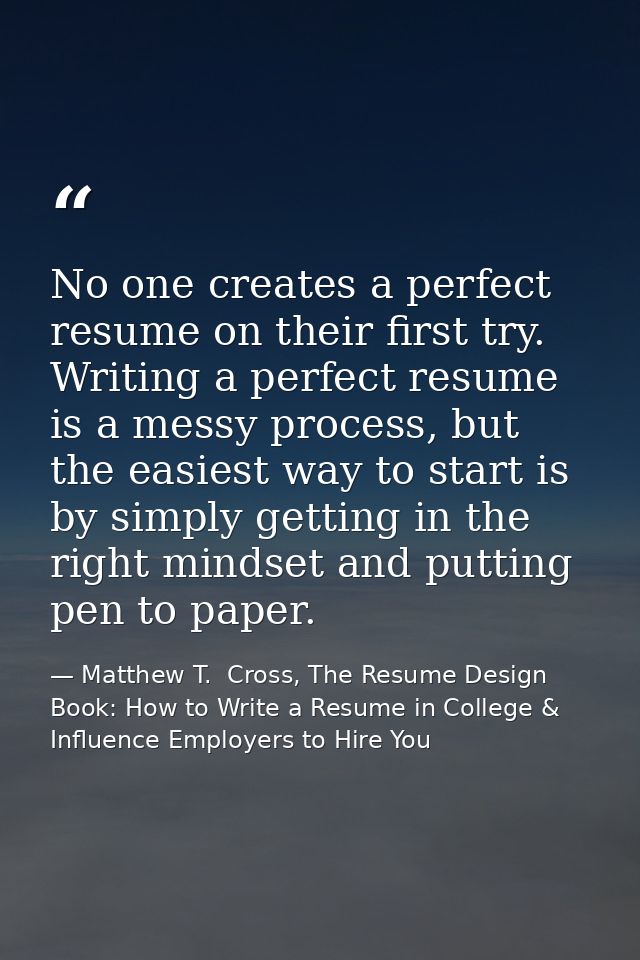 No one creates a perfect resume on their first try. Writing a perfect resume is a messy process, but the easiest way to  — Matthew T.  Cross, The Resume Design Book: How to Write a Resume in College & Influence Employers to Hire You