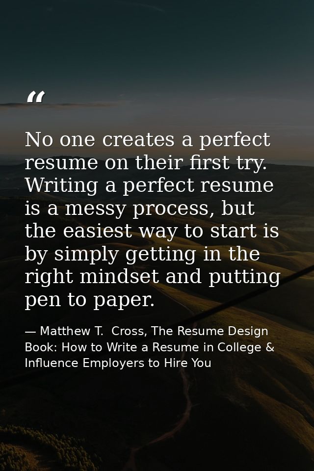 No one creates a perfect resume on their first try. Writing a perfect resume is a messy process, but the easiest way to  — Matthew T.  Cross, The Resume Design Book: How to Write a Resume in College & Influence Employers to Hire You