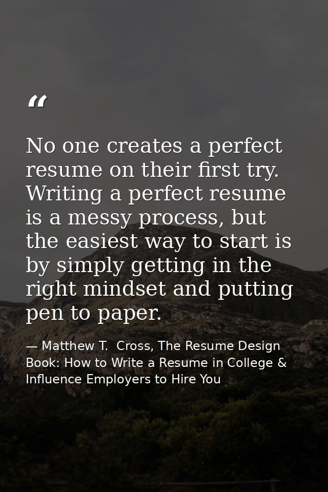 No one creates a perfect resume on their first try. Writing a perfect resume is a messy process, but the easiest way to  — Matthew T.  Cross, The Resume Design Book: How to Write a Resume in College & Influence Employers to Hire You