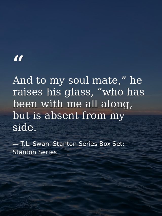 And to my soul mate,” he raises his glass, “who has been with me all along, but is absent from my side. — T.L. Swan, Stanton Series Box Set: Stanton Series