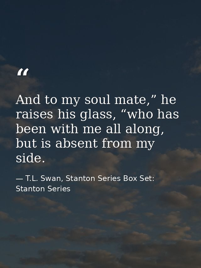And to my soul mate,” he raises his glass, “who has been with me all along, but is absent from my side. — T.L. Swan, Stanton Series Box Set: Stanton Series
