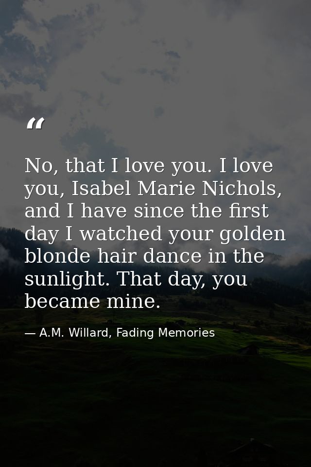 No, that I love you. I love you, Isabel Marie Nichols, and I have since the first day I watched your golden blonde hair  — A.M. Willard, Fading Memories