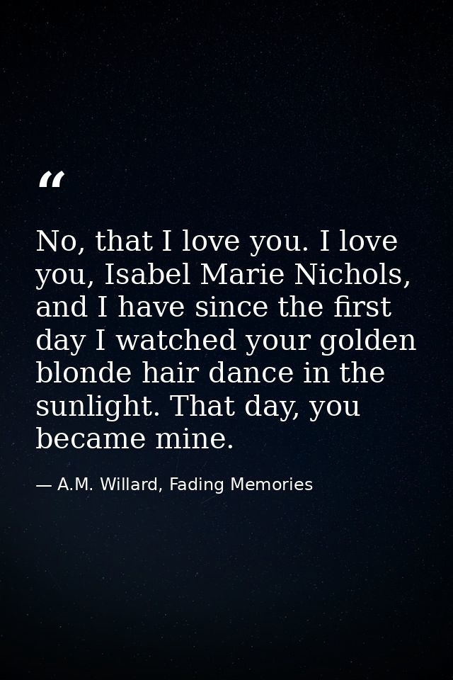 No, that I love you. I love you, Isabel Marie Nichols, and I have since the first day I watched your golden blonde hair  — A.M. Willard, Fading Memories