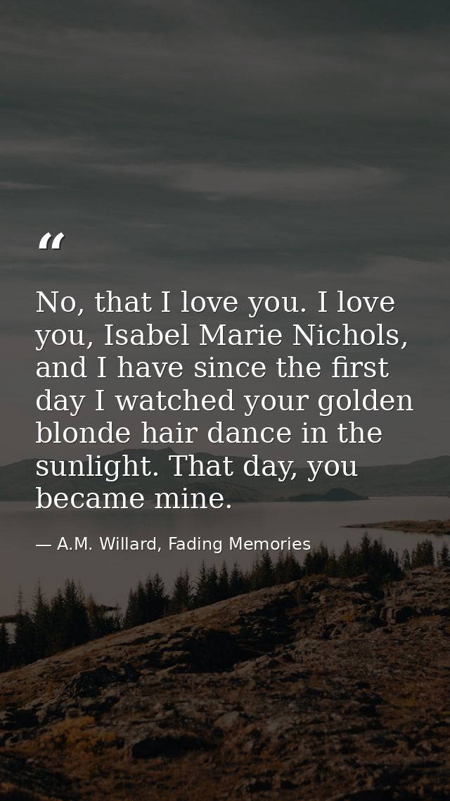No, that I love you. I love you, Isabel Marie Nichols, and I have since the first day I watched your golden blonde hair  — A.M. Willard, Fading Memories
