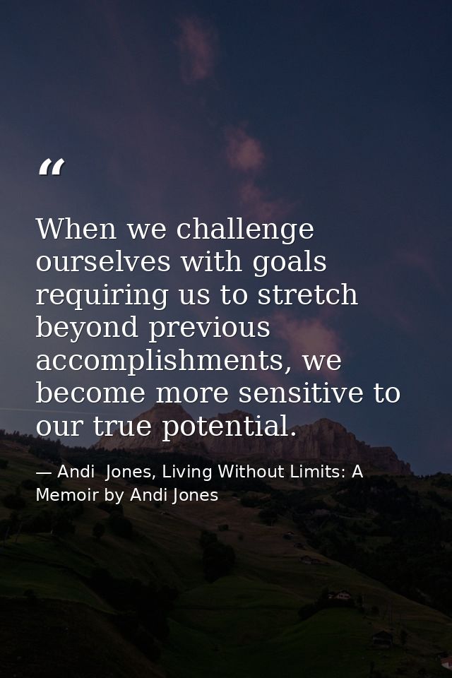 When we challenge ourselves with goals requiring us to stretch beyond previous accomplishments, we become more sensitive — Andi  Jones, Living Without Limits: A Memoir by Andi Jones