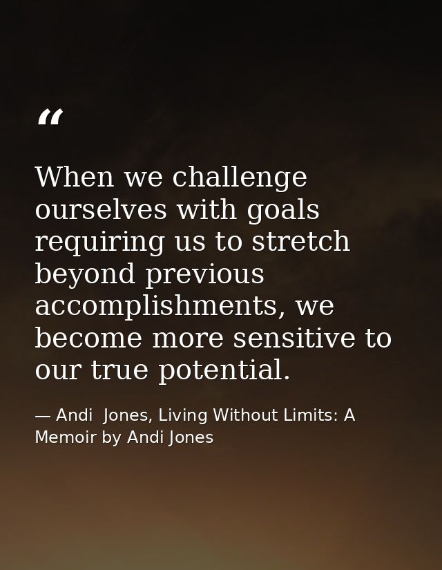When we challenge ourselves with goals requiring us to stretch beyond previous accomplishments, we become more sensitive — Andi  Jones, Living Without Limits: A Memoir by Andi Jones
