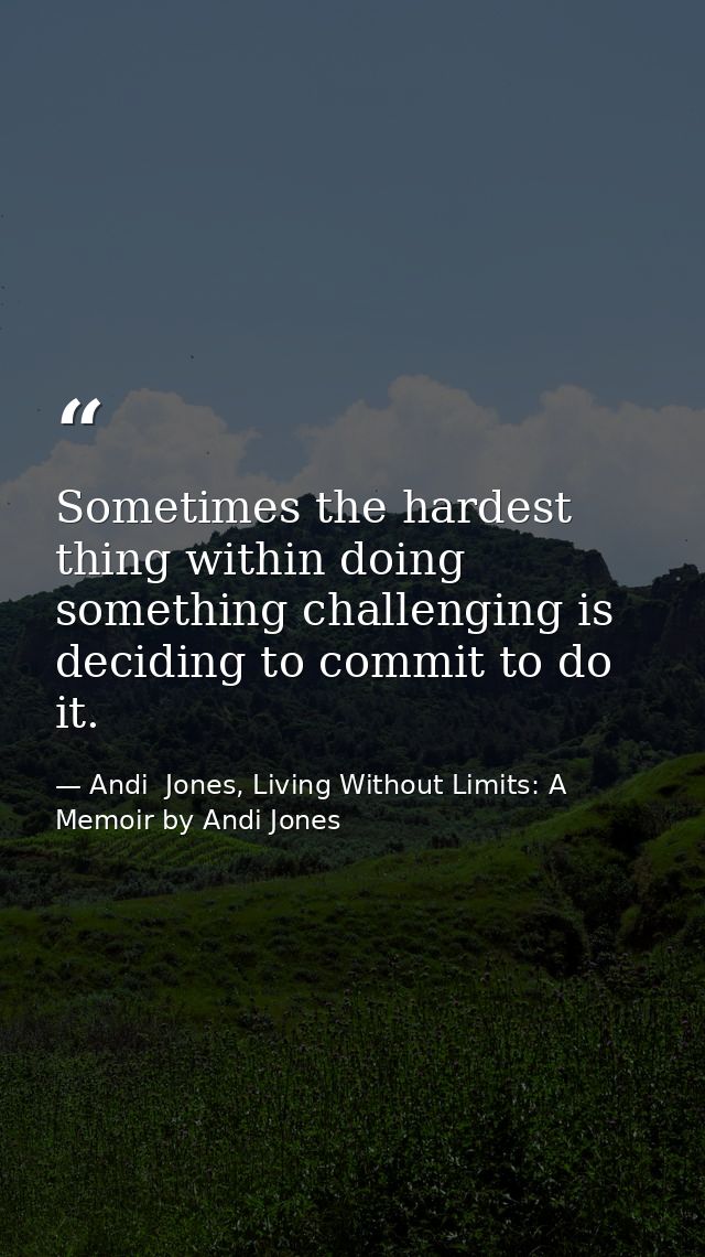 Sometimes the hardest thing within doing something challenging is deciding to commit to do it. — Andi  Jones, Living Without Limits: A Memoir by Andi Jones