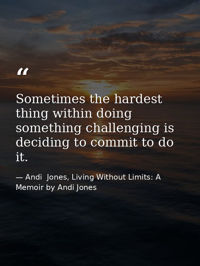 Sometimes the hardest thing within doing something challenging is deciding to commit to do it. — Andi  Jones, Living Without Limits: A Memoir by Andi Jones