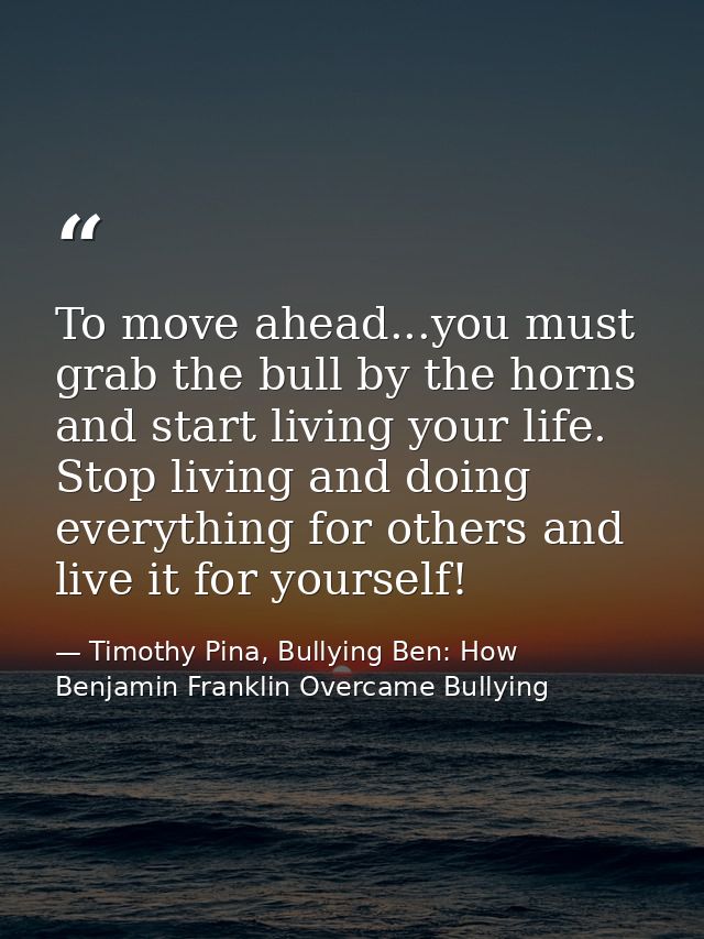 To move ahead...you must grab the bull by the horns and start living your life. Stop living and doing everything for oth — Timothy Pina, Bullying Ben: How Benjamin Franklin Overcame Bullying