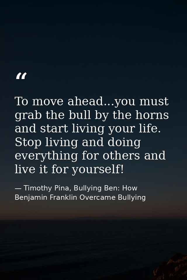 To move ahead...you must grab the bull by the horns and start living your life. Stop living and doing everything for oth — Timothy Pina, Bullying Ben: How Benjamin Franklin Overcame Bullying
