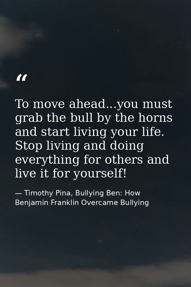 To move ahead...you must grab the bull by the horns and start living your life. Stop living and doing everything for oth — Timothy Pina, Bullying Ben: How Benjamin Franklin Overcame Bullying
