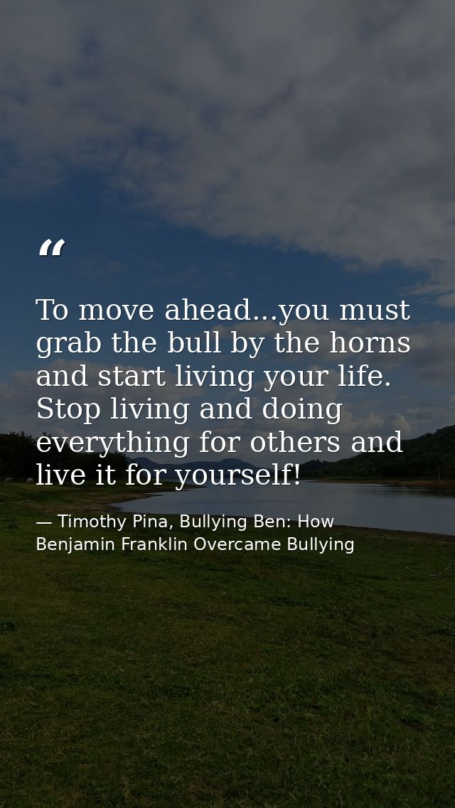 To move ahead...you must grab the bull by the horns and start living your life. Stop living and doing everything for oth — Timothy Pina, Bullying Ben: How Benjamin Franklin Overcame Bullying