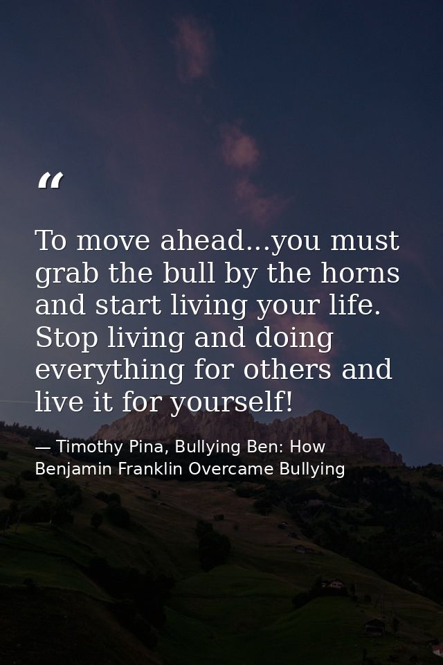 To move ahead...you must grab the bull by the horns and start living your life. Stop living and doing everything for oth — Timothy Pina, Bullying Ben: How Benjamin Franklin Overcame Bullying