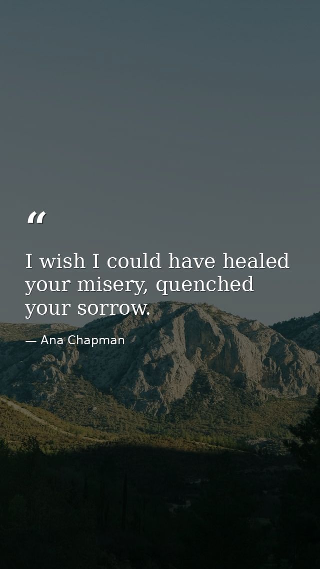 I wish I could have healed your misery, quenched your sorrow. — Ana Chapman
