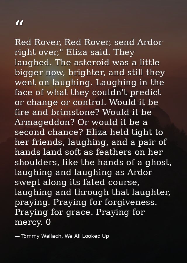 Red Rover, Red Rover, send Ardor right over," Eliza said. They laughed. The asteroid was a little bigger now, brighter,  — Tommy Wallach, We All Looked Up