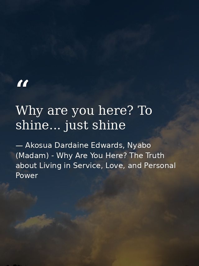 Why are you here? To shine... just shine — Akosua Dardaine Edwards, Nyabo (Madam) - Why Are You Here? The Truth about Living in Service, Love, and Personal Power