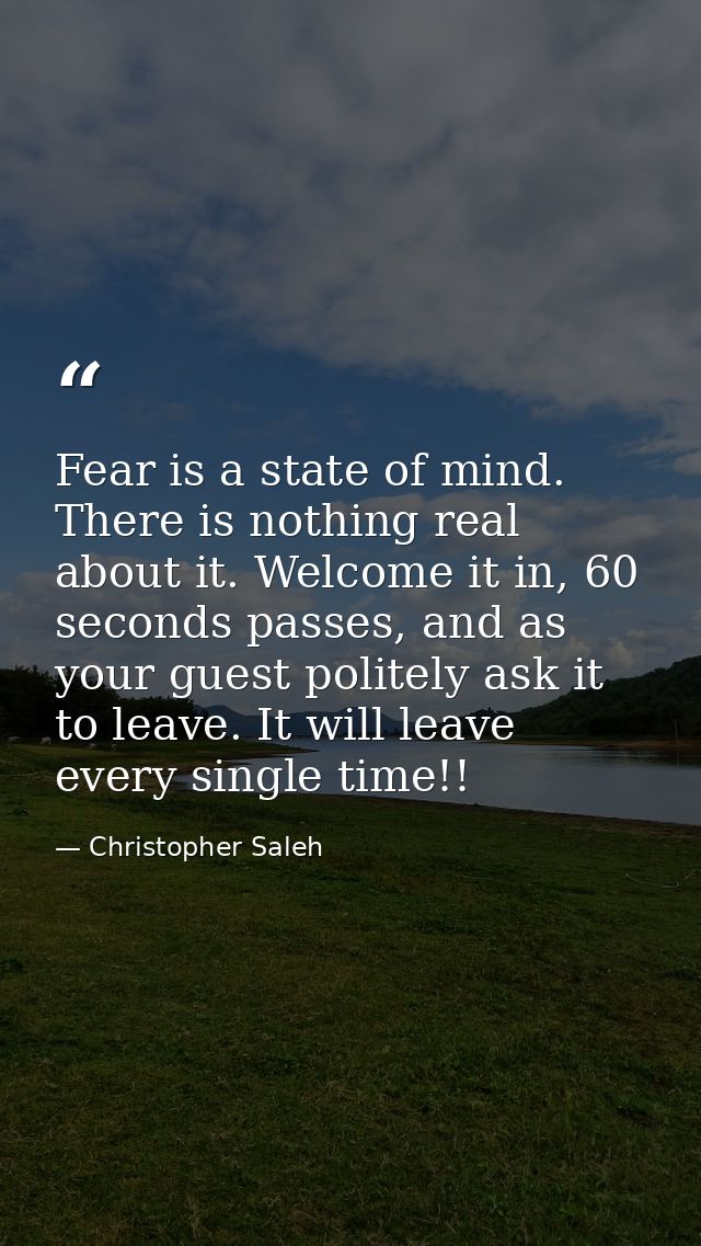 Fear is a state of mind. There is nothing real about it. Welcome it in, 60 seconds passes, and as your guest politely as — Christopher Saleh