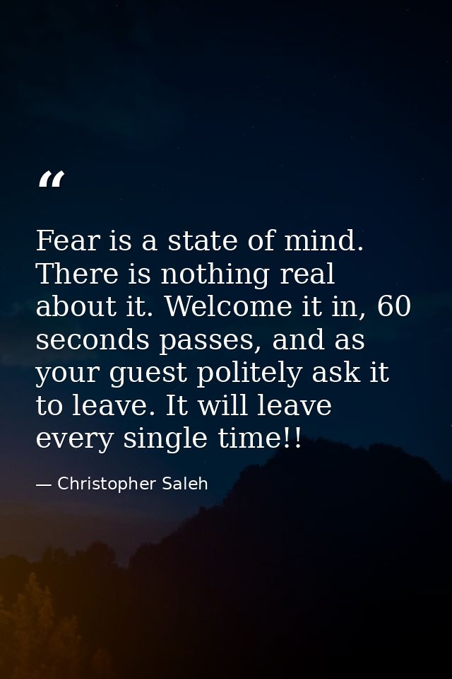 Fear is a state of mind. There is nothing real about it. Welcome it in, 60 seconds passes, and as your guest politely as — Christopher Saleh