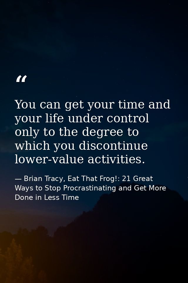 You can get your time and your life under control only to the degree to which you discontinue lower-value activities. — Brian Tracy, Eat That Frog!: 21 Great Ways to Stop Procrastinating and Get More Done in Less Time