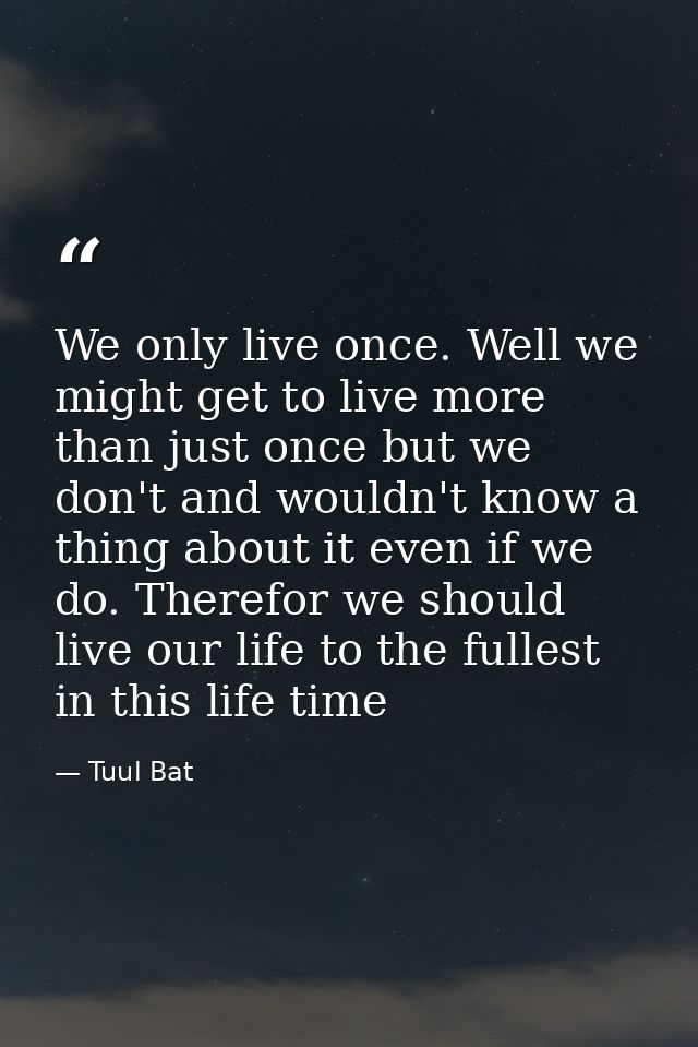 We only live once. Well we might get to live more than just once but we don't and wouldn't know a thing about it even if — Tuul Bat